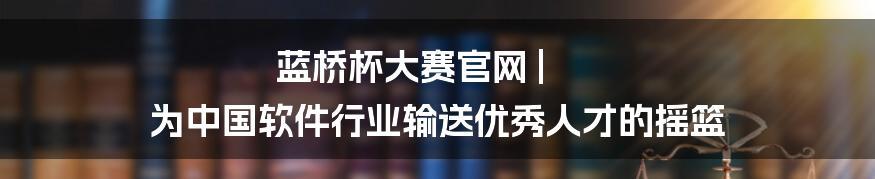 蓝桥杯大赛官网 | 为中国软件行业输送优秀人才的摇篮