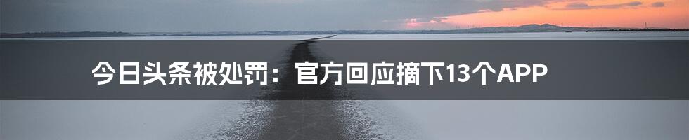 今日头条被处罚：官方回应摘下13个APP