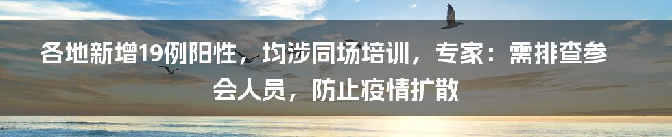 各地新增19例阳性，均涉同场培训，专家：需排查参会人员，防止疫情扩散