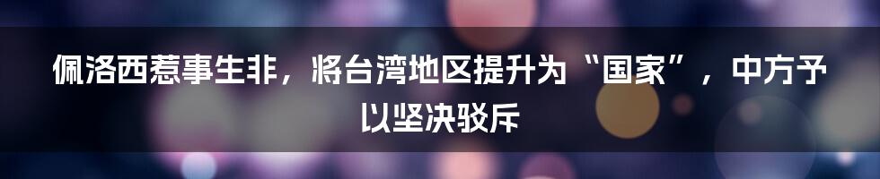 佩洛西惹事生非，将台湾地区提升为“国家”，中方予以坚决驳斥