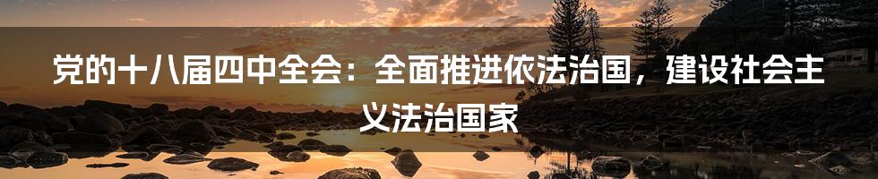 党的十八届四中全会：全面推进依法治国，建设社会主义法治国家