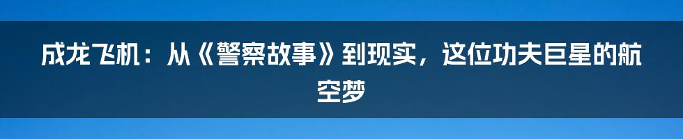 成龙飞机：从《警察故事》到现实，这位功夫巨星的航空梦