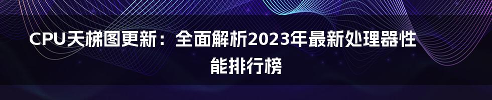 CPU天梯图更新：全面解析2023年最新处理器性能排行榜