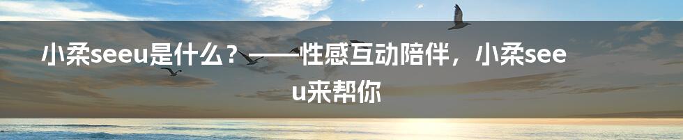 小柔seeu是什么？——性感互动陪伴，小柔seeu来帮你