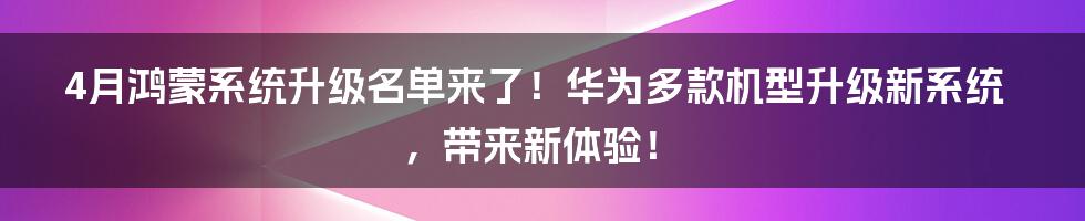 4月鸿蒙系统升级名单来了！华为多款机型升级新系统，带来新体验！