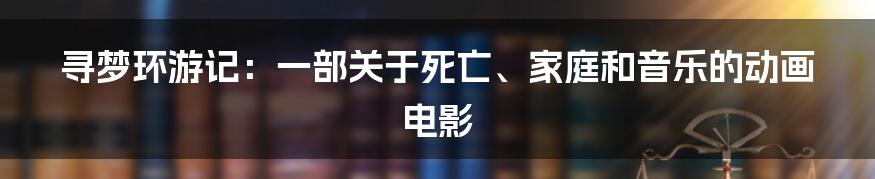 寻梦环游记：一部关于死亡、家庭和音乐的动画电影