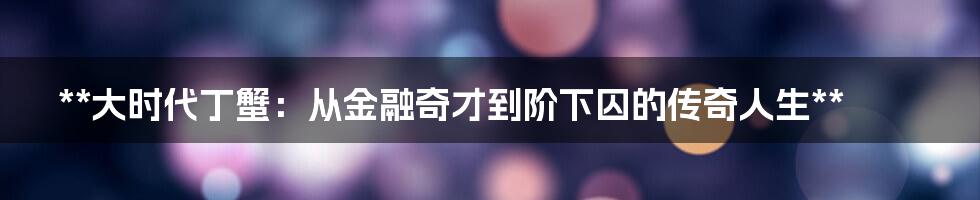 **大时代丁蟹：从金融奇才到阶下囚的传奇人生**