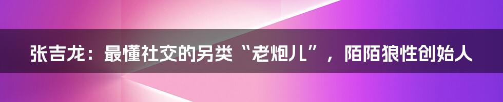 张吉龙：最懂社交的另类“老炮儿”，陌陌狼性创始人