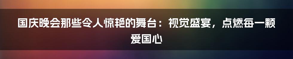 国庆晚会那些令人惊艳的舞台：视觉盛宴，点燃每一颗爱国心