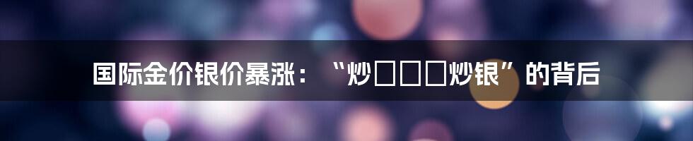 国际金价银价暴涨：“炒ทอง炒银”的背后