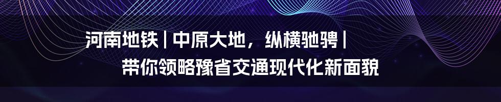 河南地铁 | 中原大地，纵横驰骋 | 带你领略豫省交通现代化新面貌