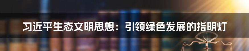 习近平生态文明思想：引领绿色发展的指明灯