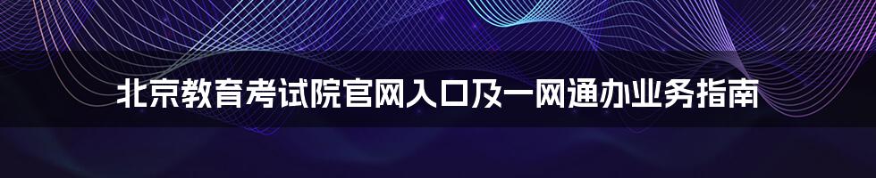 北京教育考试院官网入口及一网通办业务指南