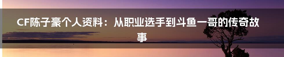 CF陈子豪个人资料：从职业选手到斗鱼一哥的传奇故事