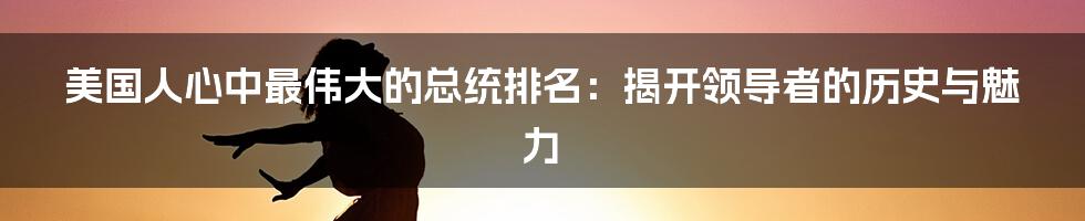 美国人心中最伟大的总统排名：揭开领导者的历史与魅力