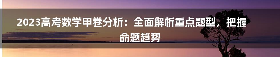 2023高考数学甲卷分析：全面解析重点题型，把握命题趋势