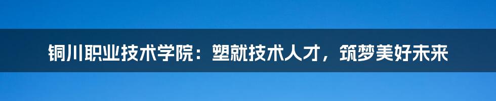 铜川职业技术学院：塑就技术人才，筑梦美好未来