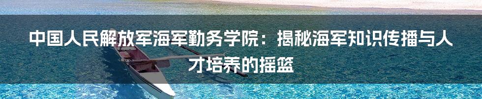 中国人民解放军海军勤务学院：揭秘海军知识传播与人才培养的摇篮