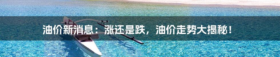 油价新消息：涨还是跌，油价走势大揭秘！