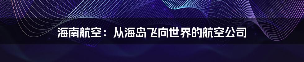 海南航空：从海岛飞向世界的航空公司