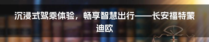 沉浸式驾乘体验，畅享智慧出行——长安福特蒙迪欧