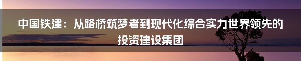 中国铁建：从路桥筑梦者到现代化综合实力世界领先的投资建设集团