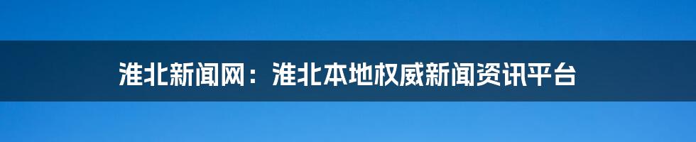 淮北新闻网：淮北本地权威新闻资讯平台