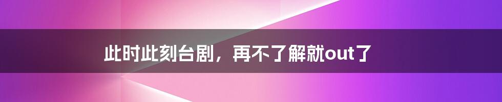 此时此刻台剧，再不了解就out了