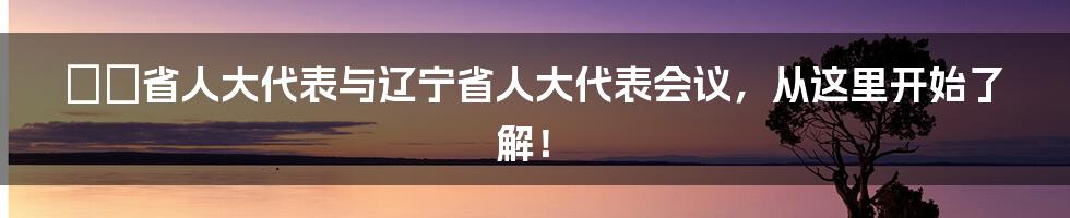 遼寧省人大代表与辽宁省人大代表会议，从这里开始了解！