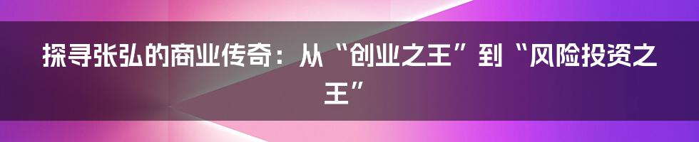 探寻张弘的商业传奇：从“创业之王”到“风险投资之王”