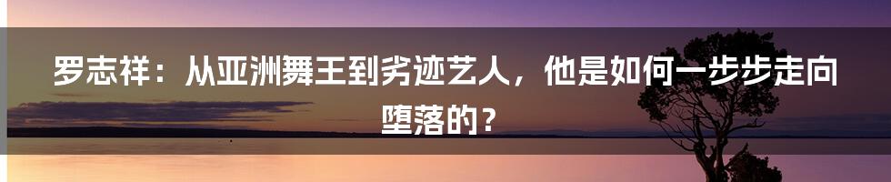 罗志祥：从亚洲舞王到劣迹艺人，他是如何一步步走向堕落的？