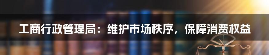 工商行政管理局：维护市场秩序，保障消费权益