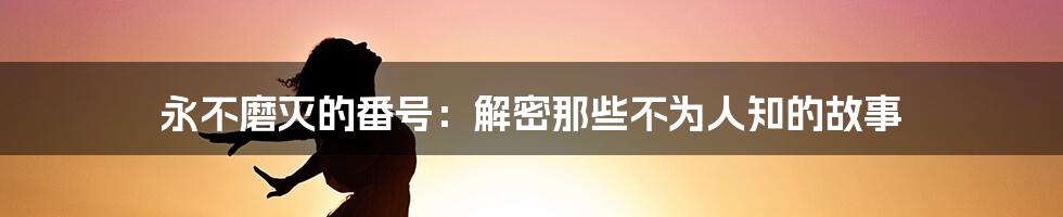 永不磨灭的番号：解密那些不为人知的故事