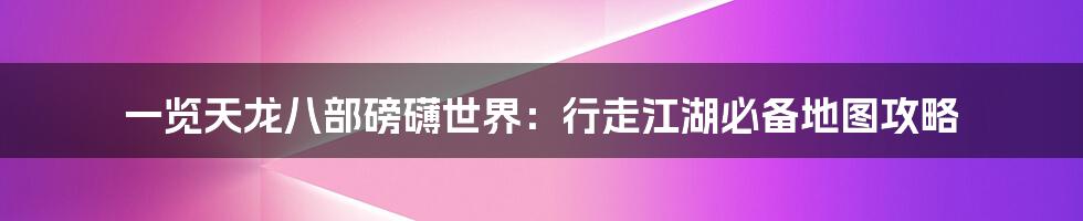 一览天龙八部磅礴世界：行走江湖必备地图攻略