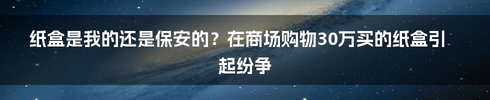 纸盒是我的还是保安的？在商场购物30万买的纸盒引起纷争