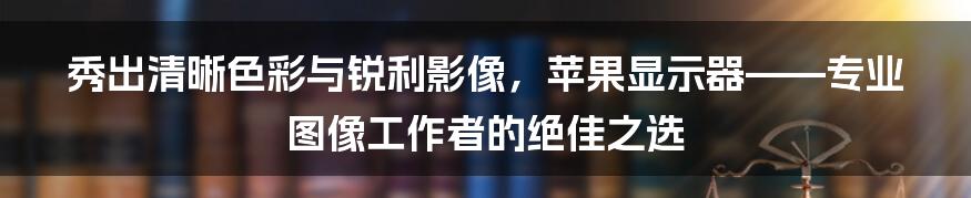 秀出清晰色彩与锐利影像，苹果显示器——专业图像工作者的绝佳之选