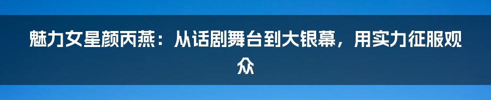 魅力女星颜丙燕：从话剧舞台到大银幕，用实力征服观众