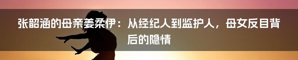 张韶涵的母亲姜柔伊：从经纪人到监护人，母女反目背后的隐情