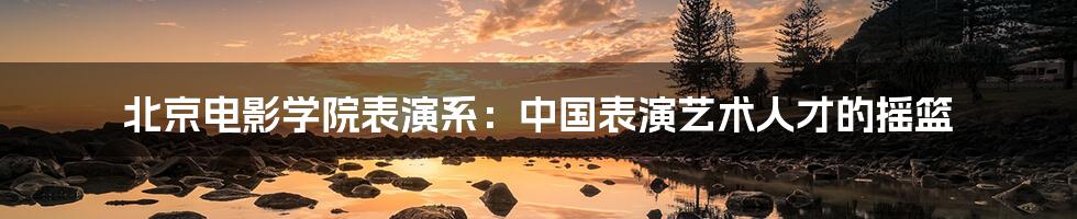 北京电影学院表演系：中国表演艺术人才的摇篮