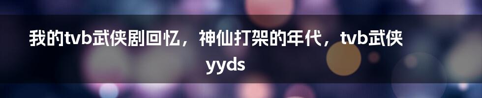 我的tvb武侠剧回忆，神仙打架的年代，tvb武侠yyds