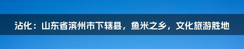 沾化：山东省滨州市下辖县，鱼米之乡，文化旅游胜地