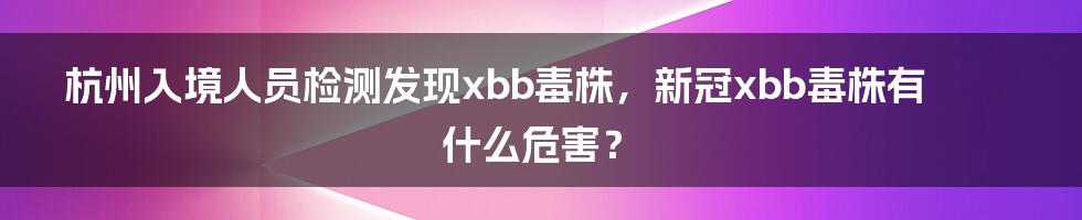 杭州入境人员检测发现xbb毒株，新冠xbb毒株有什么危害？