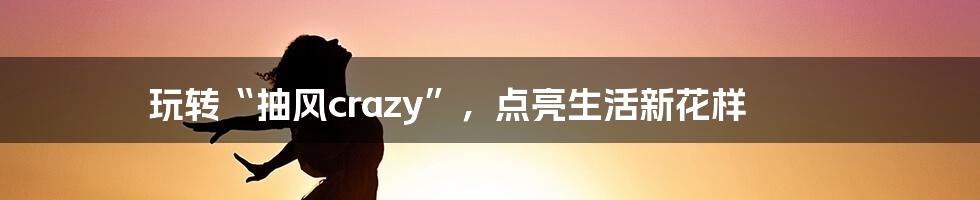 玩转“抽风crazy”，点亮生活新花样