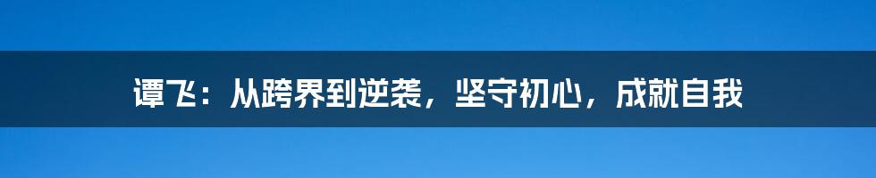 谭飞：从跨界到逆袭，坚守初心，成就自我