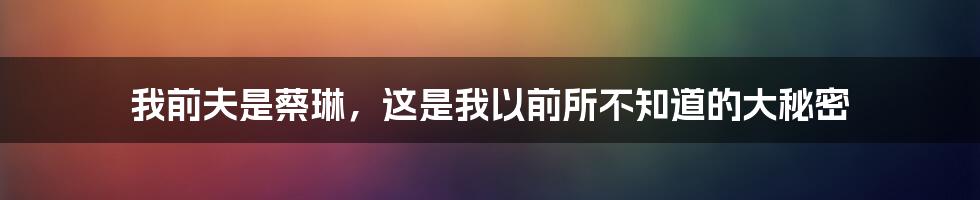 我前夫是蔡琳，这是我以前所不知道的大秘密