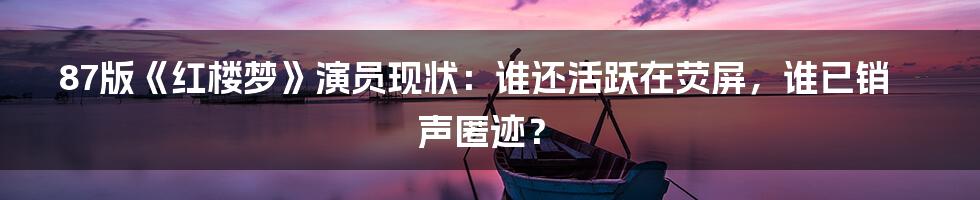 87版《红楼梦》演员现状：谁还活跃在荧屏，谁已销声匿迹？