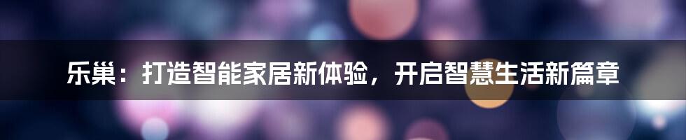 乐巢：打造智能家居新体验，开启智慧生活新篇章