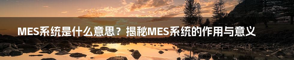 MES系统是什么意思？揭秘MES系统的作用与意义