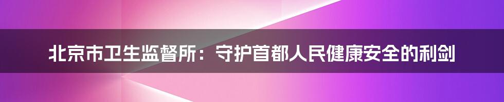 北京市卫生监督所：守护首都人民健康安全的利剑