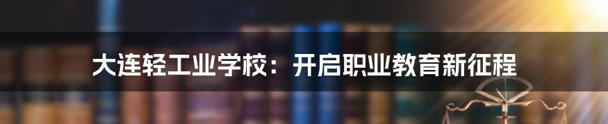 大连轻工业学校：开启职业教育新征程